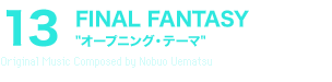 13 FINAL FANTASY“オープニング・テーマ”Original Music Composed by Nobuo Uematsu